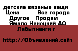 детские вязаные вещи › Цена ­ 500 - Все города Другое » Продам   . Ямало-Ненецкий АО,Лабытнанги г.